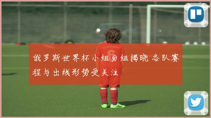 俄罗斯世界杯小组分组揭晓 各队赛程与出线形势受关注