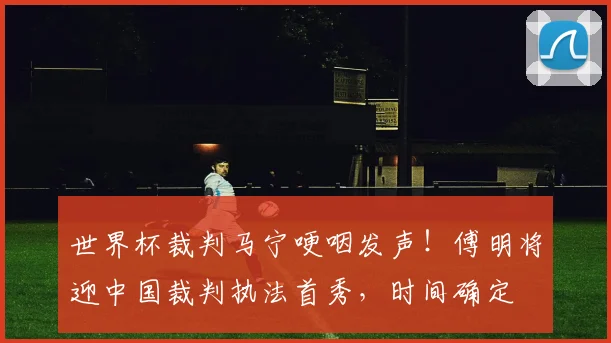 世界杯裁判马宁哽咽发声!傅明将迎中国裁判执法首秀,时间确定