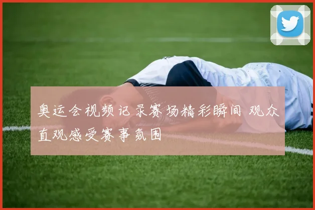 奥运会视频记录赛场精彩瞬间 观众直观感受赛事氛围