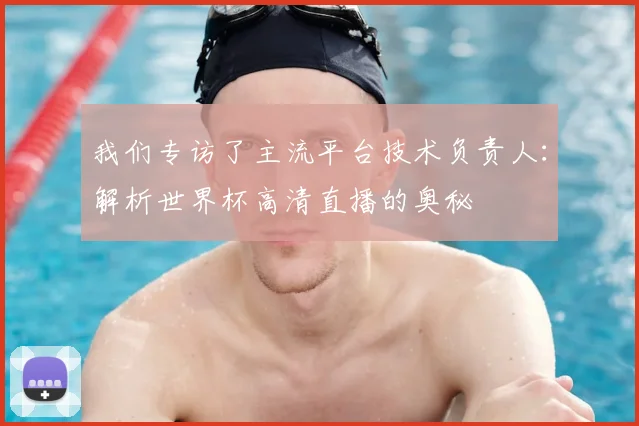 我们专访了主流平台技术负责人：解析世界杯高清直播的奥秘