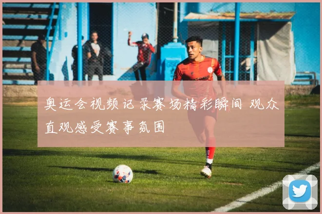 奥运会视频记录赛场精彩瞬间 观众直观感受赛事氛围