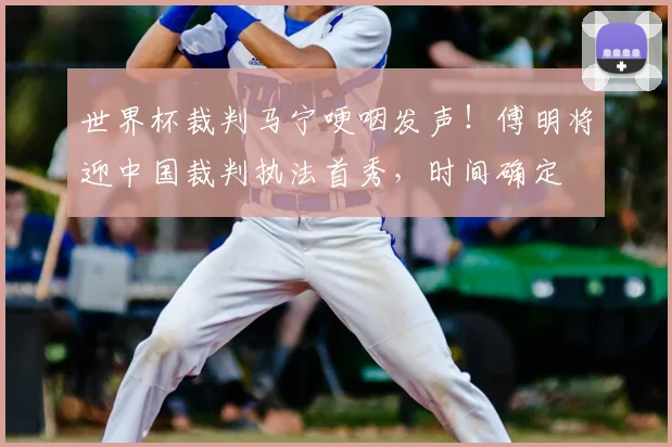 世界杯裁判马宁哽咽发声!傅明将迎中国裁判执法首秀,时间确定