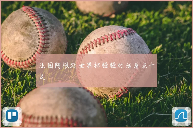 法国阿根廷世界杯强强对话看点十足