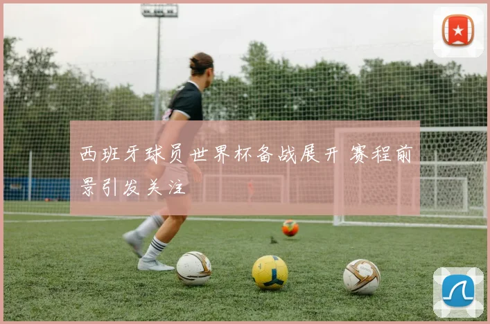 西班牙球员世界杯备战展开 赛程前景引发关注