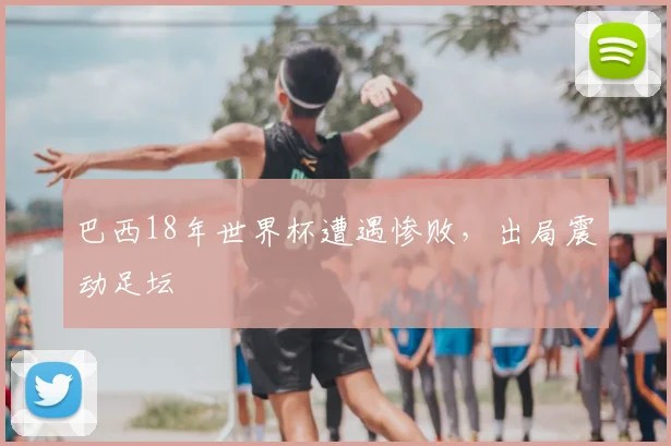 巴西18年世界杯遭遇惨败，出局震动足坛