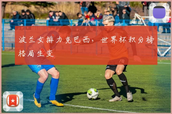 波兰女排力克巴西，世界杯积分榜格局生变