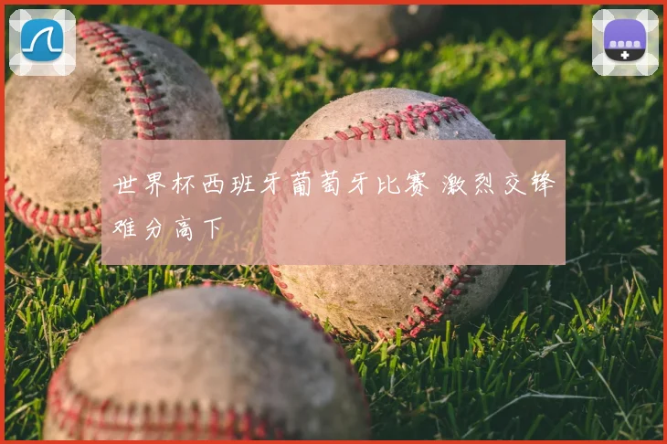 世界杯西班牙葡萄牙比赛 激烈交锋难分高下