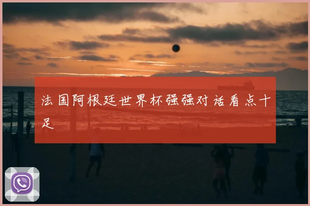 法国阿根廷世界杯强强对话看点十足